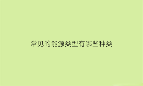 常见的能源类型有哪些种类(常见的能源有哪些20种)