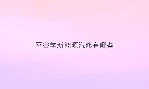 平谷学新能源汽修有哪些(北京新能源汽修学校)