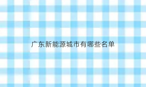 广东新能源城市有哪些名单(广东新能源城市有哪些名单公布)