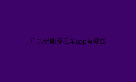 广东新能源租车app有哪些(广州新能源汽车租)