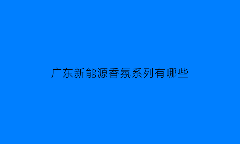 广东新能源香氛系列有哪些(广东新能源政策最新消息)