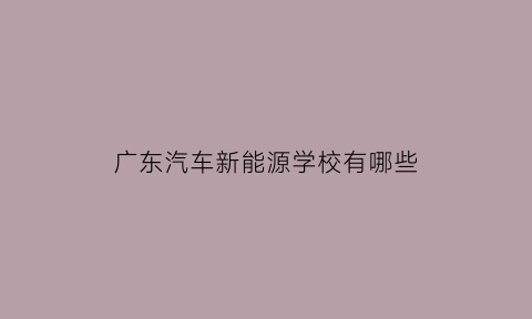 广东汽车新能源学校有哪些(广东新能源汽车大专学校)