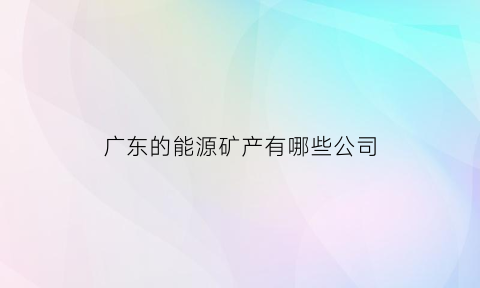 广东的能源矿产有哪些公司(广东省的能源公司排名)