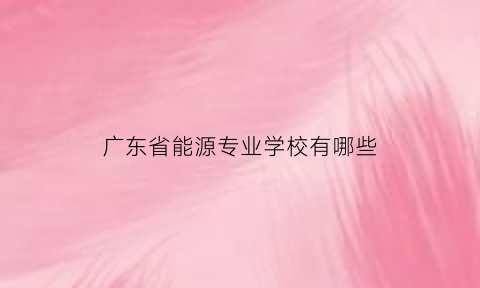 广东省能源专业学校有哪些(广东省能源专业学校有哪些学校)