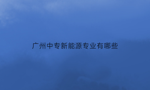 广州中专新能源专业有哪些(广州中专新能源专业有哪些专业)