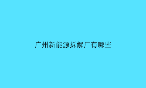 广州新能源拆解厂有哪些(广州新能源拆解厂有哪些厂)