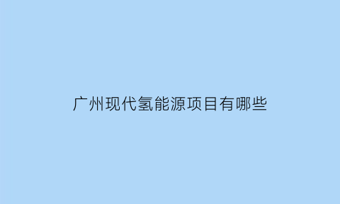 广州现代氢能源项目有哪些(现代氢能广州开发区奠基)