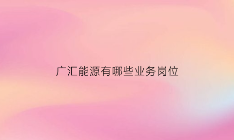 广汇能源有哪些业务岗位(广汇能源主营业务是什么)