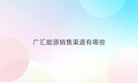 广汇能源销售渠道有哪些