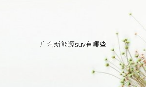 广汽新能源suv有哪些(广汽新能源suv有哪些)