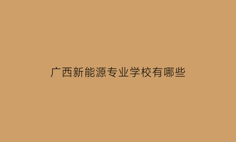 广西新能源专业学校有哪些(广西新能源专业学校有哪些专业)