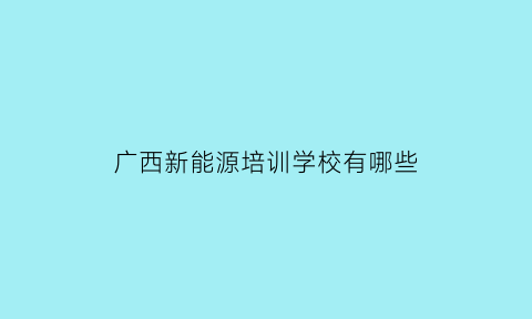 广西新能源培训学校有哪些(广西新能源专业专科学校)