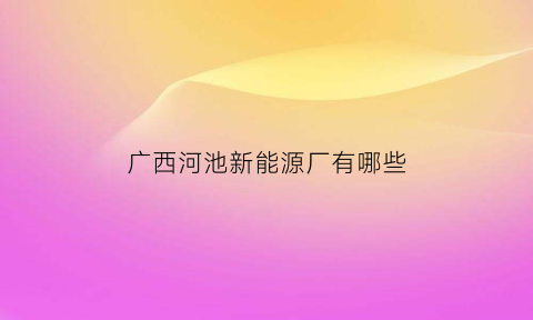 广西河池新能源厂有哪些(广西河池900万千瓦物体动力新能源发电项目)