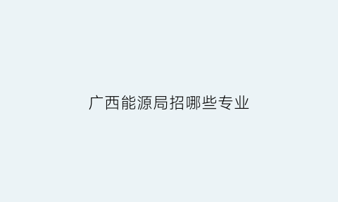 广西能源局招哪些专业