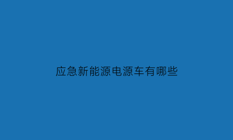 应急新能源电源车有哪些