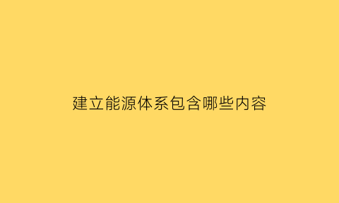 建立能源体系包含哪些内容(建立能源体系包含哪些内容和方式)