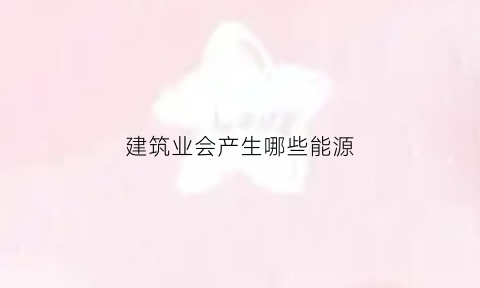 建筑业会产生哪些能源(建筑行业属于产能过剩还是朝阳产业)