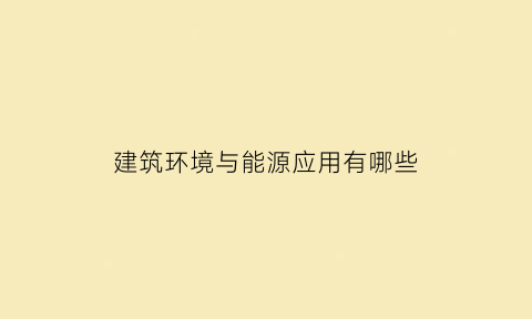 建筑环境与能源应用有哪些(建筑环境与能源应用有哪些专业)