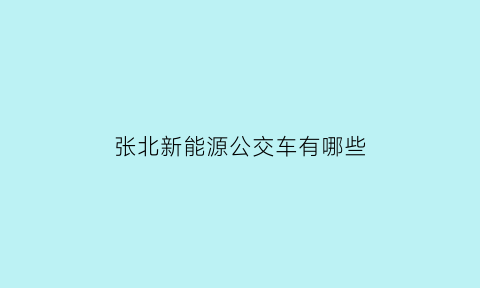 张北新能源公交车有哪些(张北新能源在哪里)