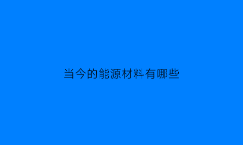 当今的能源材料有哪些(能源材料都有什么)