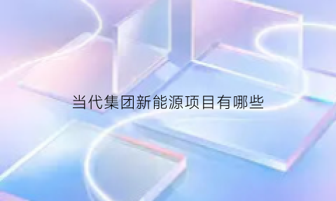 当代集团新能源项目有哪些