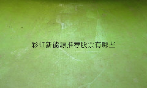 彩虹新能源推荐股票有哪些(彩虹新能源是做什么的)