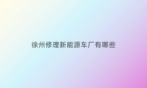 徐州修理新能源车厂有哪些(徐州哪家修理厂技术好)