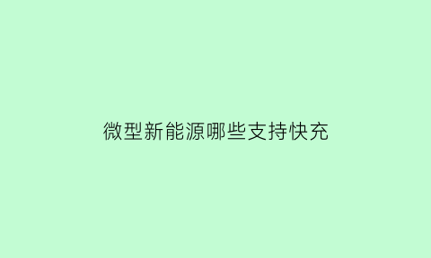 微型新能源哪些支持快充(微型新能源汽车哪款好)