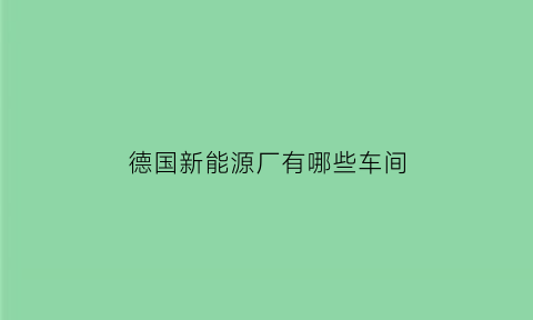 德国新能源厂有哪些车间(德国新能源厂有哪些车间啊)