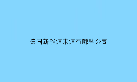 德国新能源来源有哪些公司(德国新能源巨头)