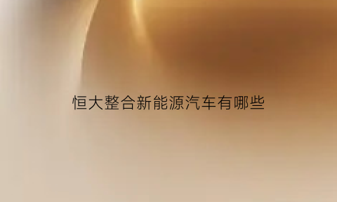 恒大整合新能源汽车有哪些(恒大整合新能源汽车有哪些股票)