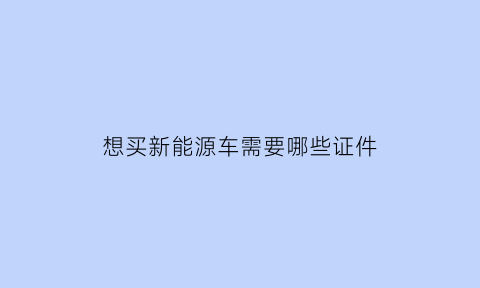 想买新能源车需要哪些证件(购买新能源汽车需要驾驶证吗)