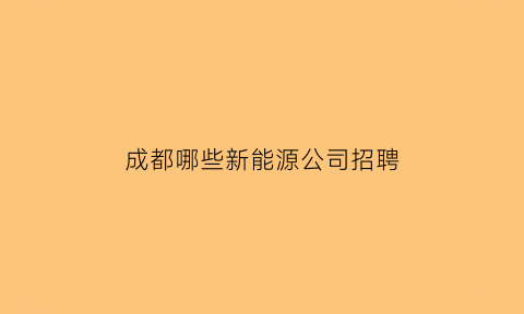 成都哪些新能源公司招聘(成都新能源公司很缺人吗)