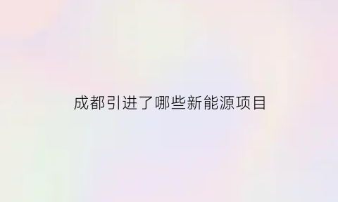 成都引进了哪些新能源项目(成都引进了哪些新能源项目呢)