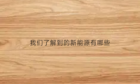 我们了解到的新能源有哪些(我们知道的新能源有什么)