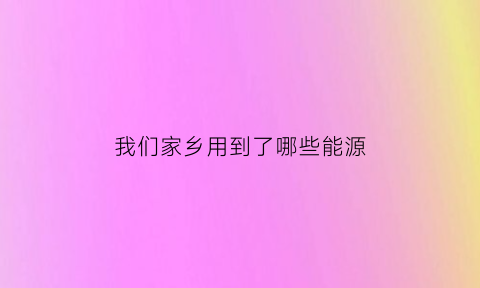 我们家乡用到了哪些能源(家乡可以利用的主要水源有什么)