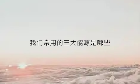 我们常用的三大能源是哪些