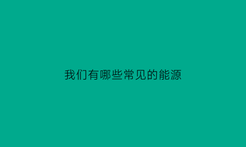 我们有哪些常见的能源(我们常用的能源有哪些)