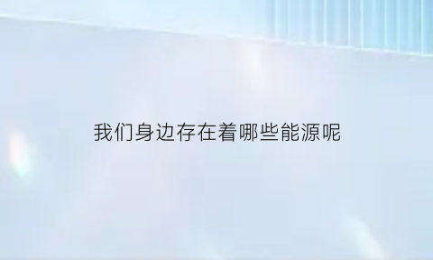 我们身边存在着哪些能源呢(我们身边存在什么)