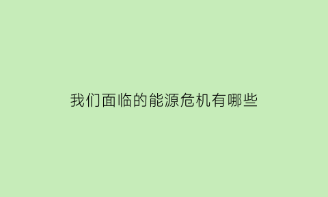 我们面临的能源危机有哪些(当前我们遇到的能源危机有哪些)