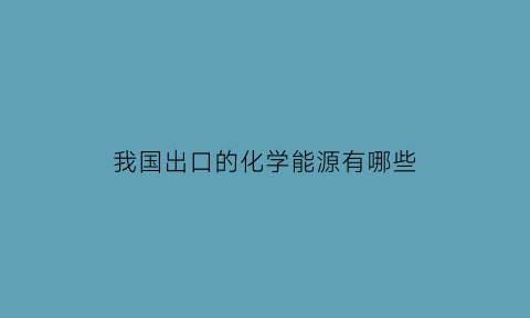 我国出口的化学能源有哪些(我国出口的化学能源有哪些呢)