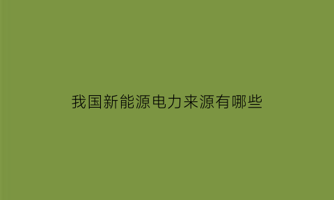 我国新能源电力来源有哪些(我国新能源电力来源有哪些呢)