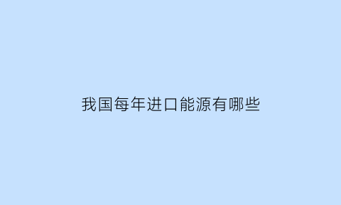 我国每年进口能源有哪些(中国进口能源总额)