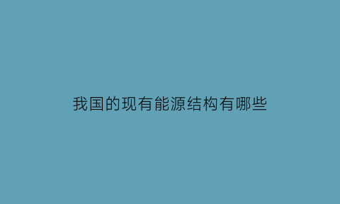 我国的现有能源结构有哪些(我国的现有能源结构有哪些)