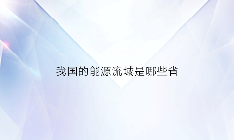 我国的能源流域是哪些省(我国的能源流域是哪些省份)