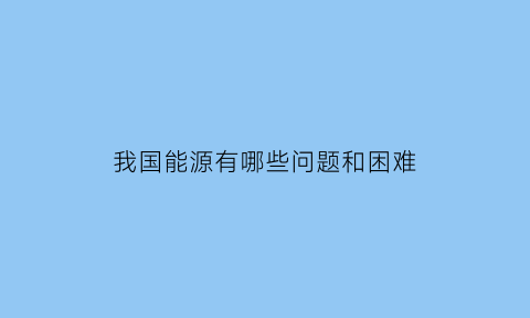 我国能源有哪些问题和困难(我国能源问题及解决措施)