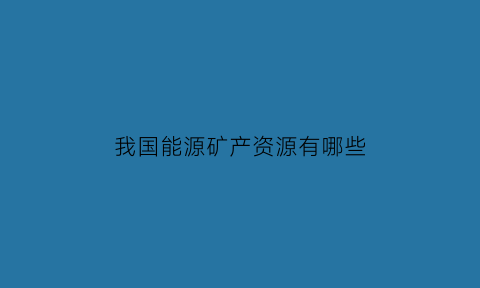 我国能源矿产资源有哪些(我国的能源矿产主要分布在哪里)