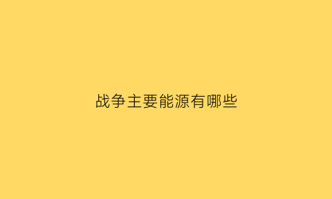 战争主要能源有哪些(战争资源有哪些)