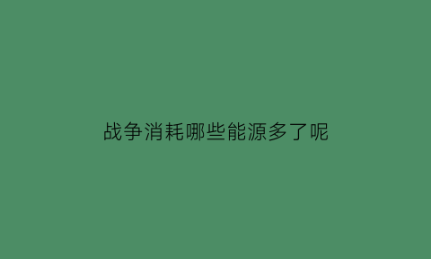 战争消耗哪些能源多了呢