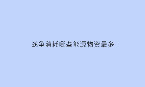 战争消耗哪些能源物资最多(战争最消耗哪种金属)